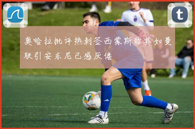 奥哈拉批评热刺签西蒙斯称其如曼联引安东尼已感厌倦