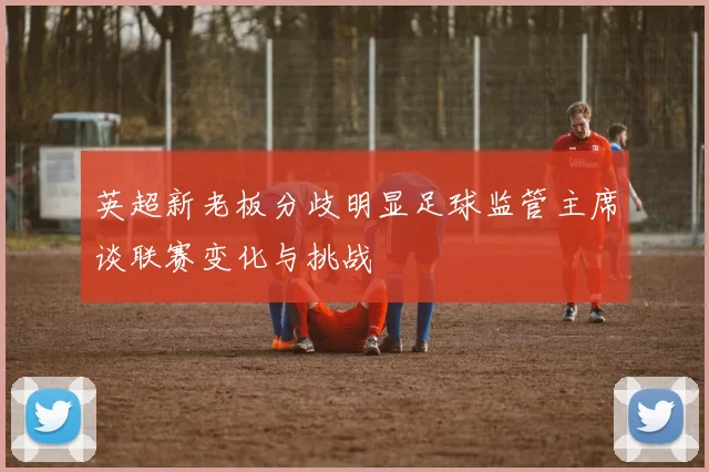 英超新老板分歧明显足球监管主席谈联赛变化与挑战