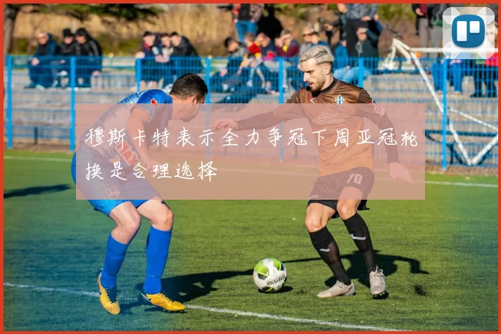 穆斯卡特表示全力争冠下周亚冠轮换是合理选择