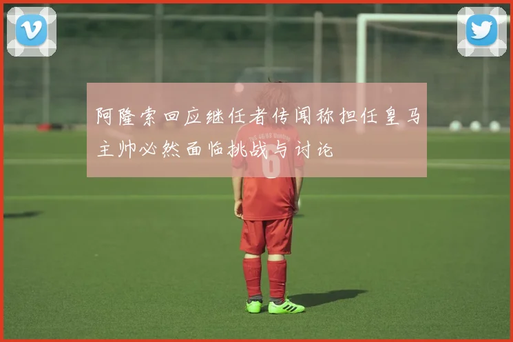 阿隆索回应继任者传闻称担任皇马主帅必然面临挑战与讨论