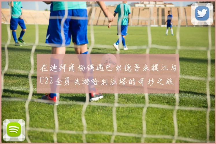 在迪拜商场偶遇巴尔德吾米提江与U22全员共游哈利法塔的奇妙之旅