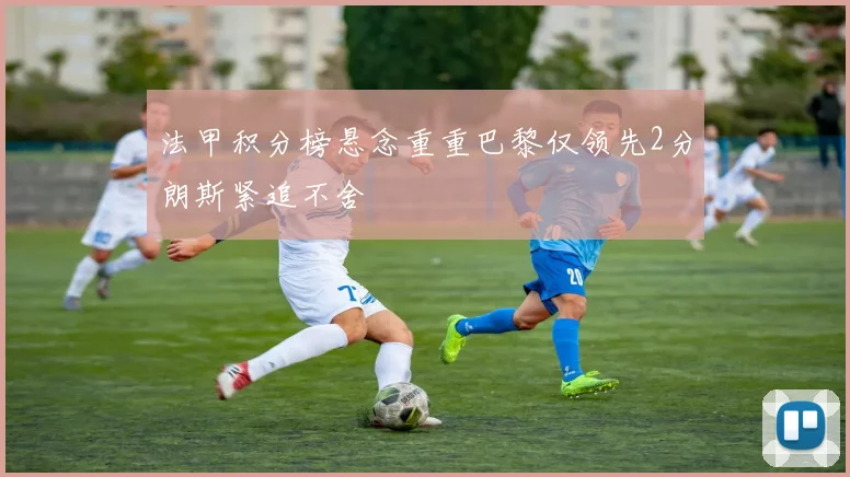 法甲积分榜悬念重重巴黎仅领先2分朗斯紧追不舍