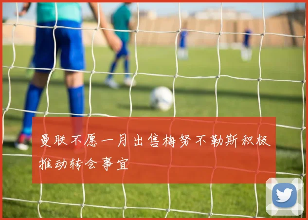曼联不愿一月出售梅努不勒斯积极推动转会事宜