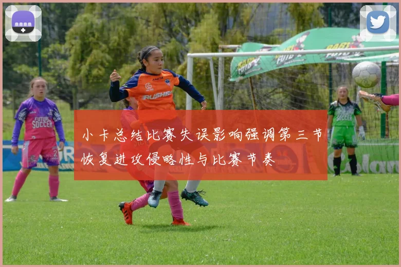 小卡总结比赛失误影响强调第三节恢复进攻侵略性与比赛节奏