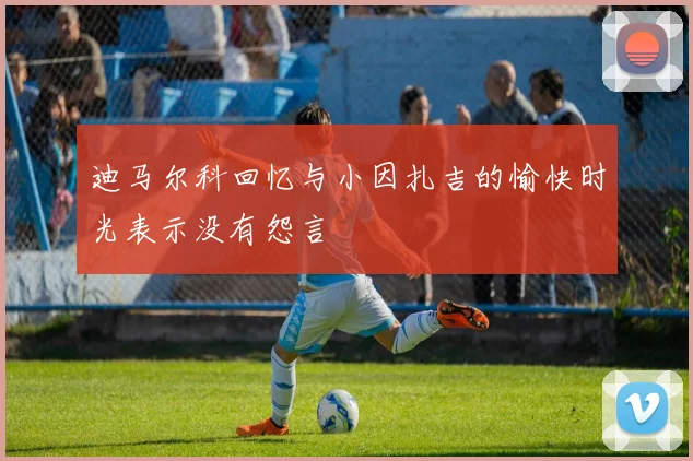 迪马尔科回忆与小因扎吉的愉快时光表示没有怨言