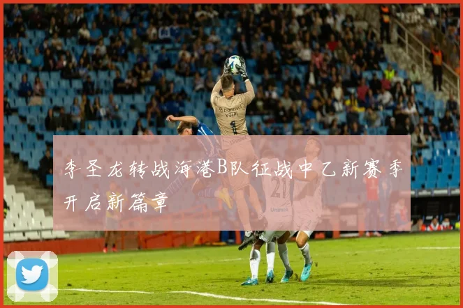 李圣龙转战海港B队征战中乙新赛季开启新篇章