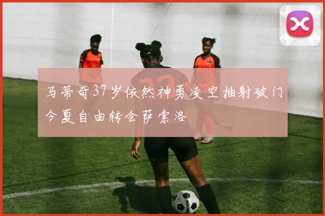 马蒂奇37岁依然神勇凌空抽射破门今夏自由转会萨索洛