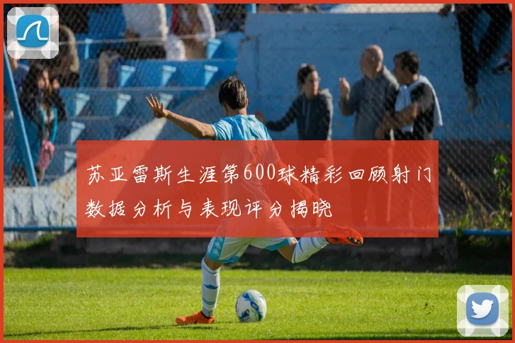 苏亚雷斯生涯第600球精彩回顾射门数据分析与表现评分揭晓
