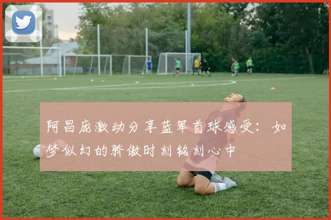 阿昌庞激动分享蓝军首球感受：如梦似幻的骄傲时刻铭刻心中