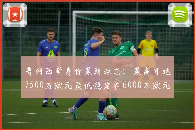 普利西奇身价最新动态：最高可达7500万欧元最低稳定在6000万欧元