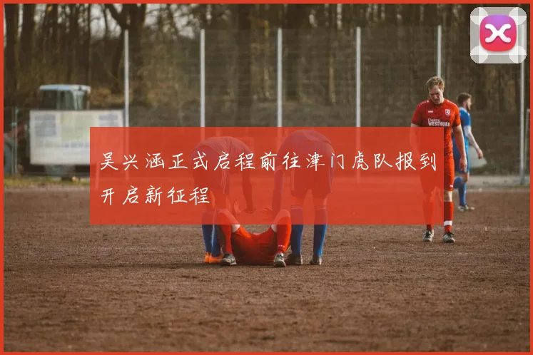吴兴涵正式启程前往津门虎队报到开启新征程